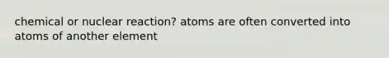 chemical or nuclear reaction? atoms are often converted into atoms of another element