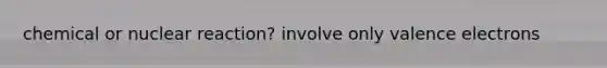 chemical or nuclear reaction? involve only <a href='https://www.questionai.com/knowledge/knWZpHTJT4-valence-electrons' class='anchor-knowledge'>valence electrons</a>
