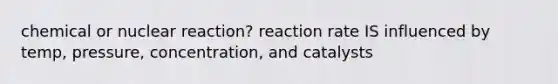 chemical or nuclear reaction? reaction rate IS influenced by temp, pressure, concentration, and catalysts