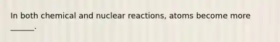 In both chemical and nuclear reactions, atoms become more ______.