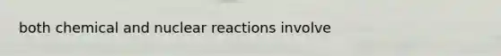 both chemical and nuclear reactions involve