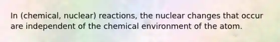 In (chemical, nuclear) reactions, the nuclear changes that occur are independent of the chemical environment of the atom.