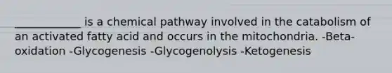 ____________ is a chemical pathway involved in the catabolism of an activated fatty acid and occurs in the mitochondria. -Beta-oxidation -Glycogenesis -Glycogenolysis -Ketogenesis