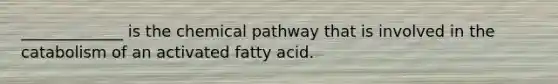 _____________ is the chemical pathway that is involved in the catabolism of an activated fatty acid.