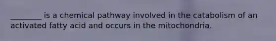 ________ is a chemical pathway involved in the catabolism of an activated fatty acid and occurs in the mitochondria.