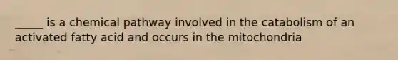 _____ is a chemical pathway involved in the catabolism of an activated fatty acid and occurs in the mitochondria