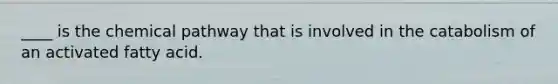 ____ is the chemical pathway that is involved in the catabolism of an activated fatty acid.