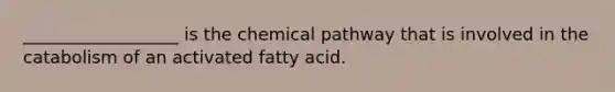 __________________ is the chemical pathway that is involved in the catabolism of an activated fatty acid.