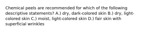 Chemical peels are recommended for which of the following descriptive statements? A.) dry, dark-colored skin B.) dry, light-colored skin C.) moist, light-colored skin D.) fair skin with superficial wrinkles