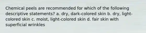 Chemical peels are recommended for which of the following descriptive statements? a. dry, dark-colored skin b. dry, light-colored skin c. moist, light-colored skin d. fair skin with superficial wrinkles