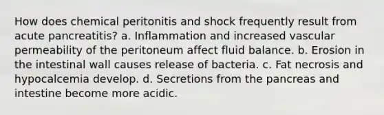 How does chemical peritonitis and shock frequently result from acute pancreatitis? a. Inflammation and increased vascular permeability of the peritoneum affect fluid balance. b. Erosion in the intestinal wall causes release of bacteria. c. Fat necrosis and hypocalcemia develop. d. Secretions from the pancreas and intestine become more acidic.