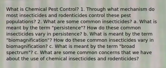 What is Chemical Pest Control? 1. Through what mechanism do most insecticides and rodenticides control these pest populations? 2. What are some common insecticides? a. What is meant by the term "persistence"? How do these common insecticides vary in persistence? b. What is meant by the term "biomagnification"? How do these common insecticides vary in biomagnification? c. What is meant by the term "broad spectrum"? c. What are some common concerns that we have about the use of chemical insecticides and rodenticides?