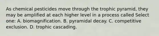 As chemical pesticides move through the trophic pyramid, they may be amplified at each higher level in a process called Select one: A. biomagnification. B. pyramidal decay. C. competitive exclusion. D. trophic cascading.