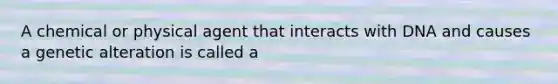 A chemical or physical agent that interacts with DNA and causes a genetic alteration is called a