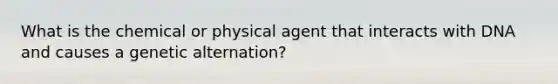 What is the chemical or physical agent that interacts with DNA and causes a genetic alternation?