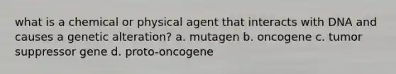 what is a chemical or physical agent that interacts with DNA and causes a genetic alteration? a. mutagen b. oncogene c. tumor suppressor gene d. proto-oncogene