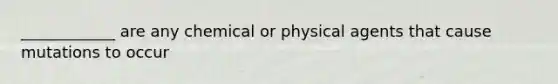 ____________ are any chemical or physical agents that cause mutations to occur