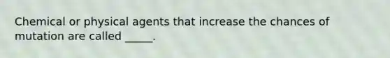 Chemical or physical agents that increase the chances of mutation are called _____.