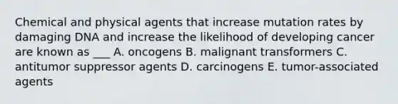 Chemical and physical agents that increase mutation rates by damaging DNA and increase the likelihood of developing cancer are known as ___ A. oncogens B. malignant transformers C. antitumor suppressor agents D. carcinogens E. tumor-associated agents