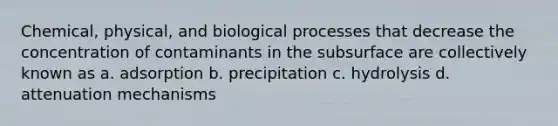 Chemical, physical, and biological processes that decrease the concentration of contaminants in the subsurface are collectively known as a. adsorption b. precipitation c. hydrolysis d. attenuation mechanisms