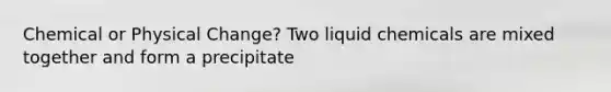 Chemical or Physical Change? Two liquid chemicals are mixed together and form a precipitate