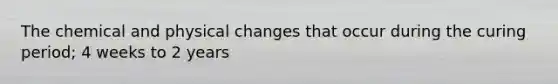 The chemical and physical changes that occur during the curing period; 4 weeks to 2 years