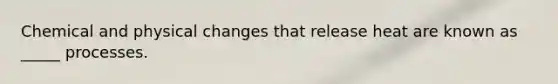 Chemical and physical changes that release heat are known as _____ processes.