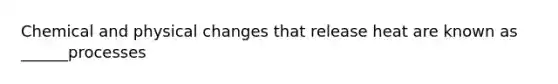 Chemical and physical changes that release heat are known as ______processes