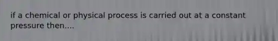 if a chemical or physical process is carried out at a constant pressure then....