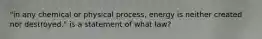 "in any chemical or physical process, energy is neither created nor destroyed." is a statement of what law?