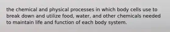 the chemical and physical processes in which body cells use to break down and utilize food, water, and other chemicals needed to maintain life and function of each body system.