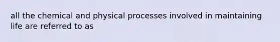 all the chemical and physical processes involved in maintaining life are referred to as