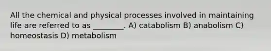 All the chemical and physical processes involved in maintaining life are referred to as ________. A) catabolism B) anabolism C) homeostasis D) metabolism