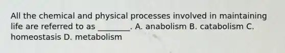 All the chemical and physical processes involved in maintaining life are referred to as ________. A. anabolism B. catabolism C. homeostasis D. metabolism