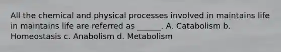 All the chemical and physical processes involved in maintains life in maintains life are referred as ______. A. Catabolism b. Homeostasis c. Anabolism d. Metabolism