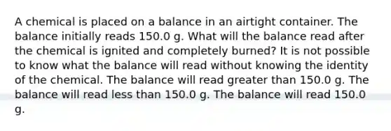 A chemical is placed on a balance in an airtight container. The balance initially reads 150.0 g. What will the balance read after the chemical is ignited and completely burned? It is not possible to know what the balance will read without knowing the identity of the chemical. The balance will read greater than 150.0 g. The balance will read less than 150.0 g. The balance will read 150.0 g.