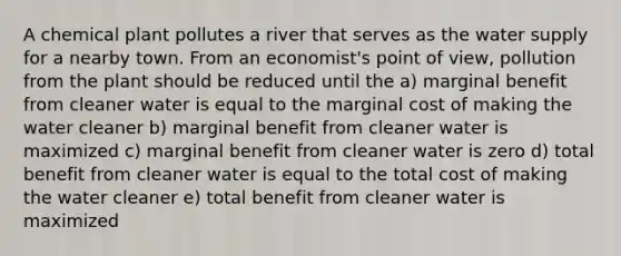 A chemical plant pollutes a river that serves as the water supply for a nearby town. From an economist's point of view, pollution from the plant should be reduced until the a) marginal benefit from cleaner water is equal to the marginal cost of making the water cleaner b) marginal benefit from cleaner water is maximized c) marginal benefit from cleaner water is zero d) total benefit from cleaner water is equal to the total cost of making the water cleaner e) total benefit from cleaner water is maximized