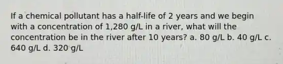 If a chemical pollutant has a half-life of 2 years and we begin with a concentration of 1,280 g/L in a river, what will the concentration be in the river after 10 years? a. 80 g/L b. 40 g/L c. 640 g/L d. 320 g/L