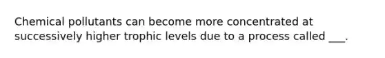 Chemical pollutants can become more concentrated at successively higher trophic levels due to a process called ___.