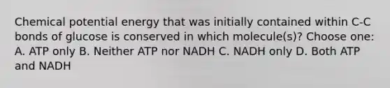 Chemical potential energy that was initially contained within C-C bonds of glucose is conserved in which molecule(s)? Choose one: A. ATP only B. Neither ATP nor NADH C. NADH only D. Both ATP and NADH