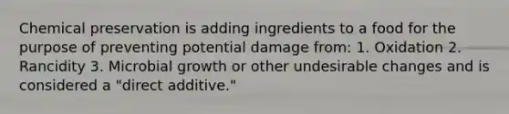 Chemical preservation is adding ingredients to a food for the purpose of preventing potential damage from: 1. Oxidation 2. Rancidity 3. Microbial growth or other undesirable changes and is considered a "direct additive."