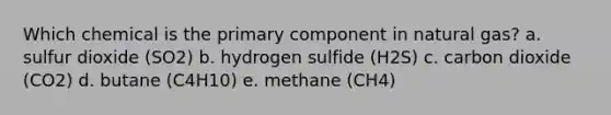 Which chemical is the primary component in natural gas? a. sulfur dioxide (SO2) b. hydrogen sulfide (H2S) c. carbon dioxide (CO2) d. butane (C4H10) e. methane (CH4)