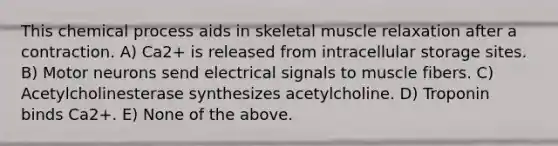 This chemical process aids in skeletal muscle relaxation after a contraction. A) Ca2+ is released from intracellular storage sites. B) Motor neurons send electrical signals to muscle fibers. C) Acetylcholinesterase synthesizes acetylcholine. D) Troponin binds Ca2+. E) None of the above.