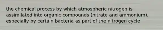 the chemical process by which atmospheric nitrogen is assimilated into organic compounds (nitrate and ammonium), especially by certain bacteria as part of the nitrogen cycle