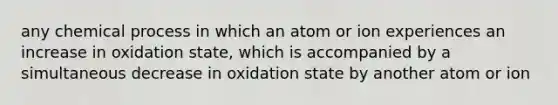 any chemical process in which an atom or ion experiences an increase in oxidation state, which is accompanied by a simultaneous decrease in oxidation state by another atom or ion