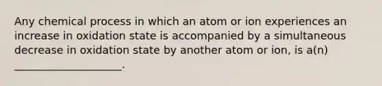 Any chemical process in which an atom or ion experiences an increase in oxidation state is accompanied by a simultaneous decrease in oxidation state by another atom or ion, is a(n) ____________________.