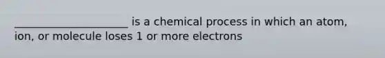 _____________________ is a chemical process in which an atom, ion, or molecule loses 1 or more electrons