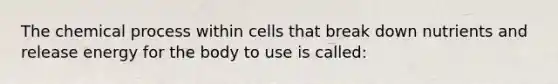 The chemical process within cells that break down nutrients and release energy for the body to use is called: