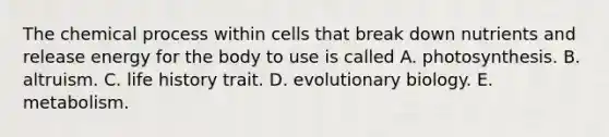 ​The chemical process within cells that break down nutrients and release energy for the body to use is called A. ​photosynthesis. ​B. altruism. ​C. life history trait. D. ​evolutionary biology. E. ​metabolism.