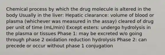 Chemical process by which the drug molecule is altered in the body Usually in the liver: Hepatic clearance: volume of blood or plasma (whichever was measured in the assay) cleared of drug per unit of time (mL/min) Except esters: undergo hydrolysis in the plasma or tissues Phase 1: may be excreted w/o going through phase 2 oxidation reduction hydrolysis Phase 2: can precede or occur without phase 1 conjugation